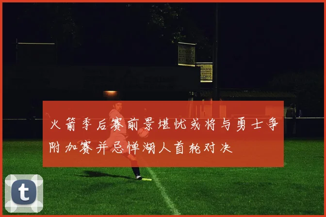 火箭季后赛前景堪忧或将与勇士争附加赛并忌惮湖人首轮对决