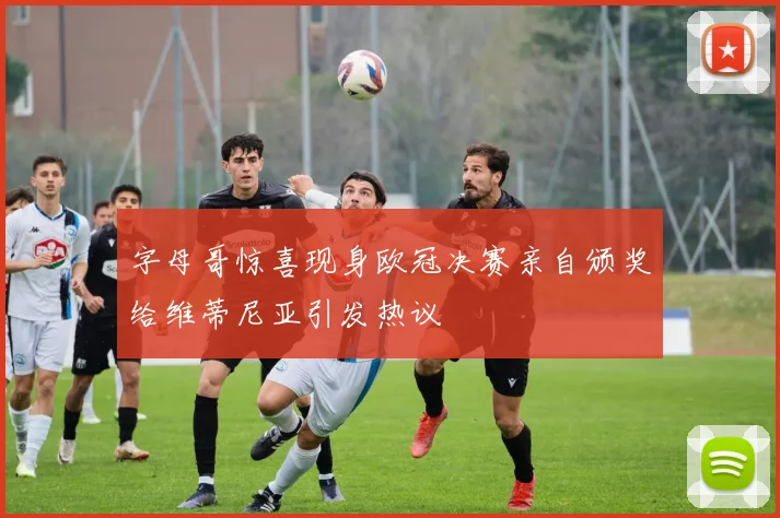 字母哥惊喜现身欧冠决赛亲自颁奖给维蒂尼亚引发热议