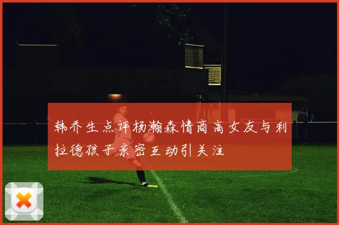 韩乔生点评杨瀚森情商高女友与利拉德孩子亲密互动引关注