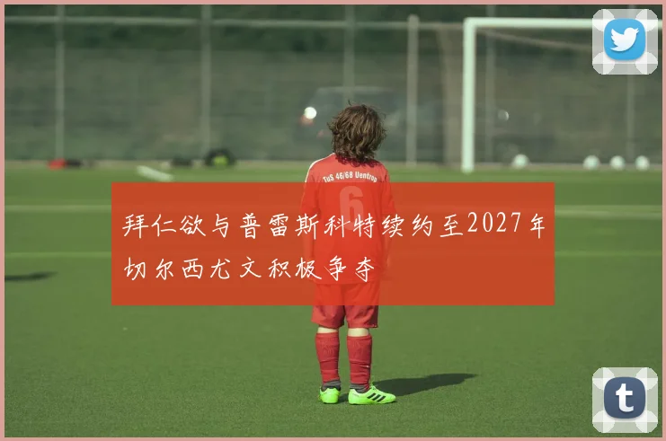 拜仁欲与普雷斯科特续约至2027年切尔西尤文积极争夺