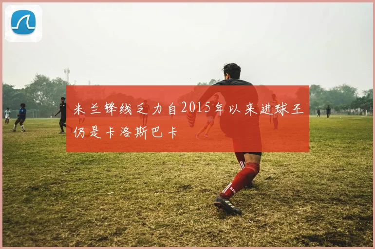 米兰锋线乏力自2015年以来进球王仍是卡洛斯巴卡