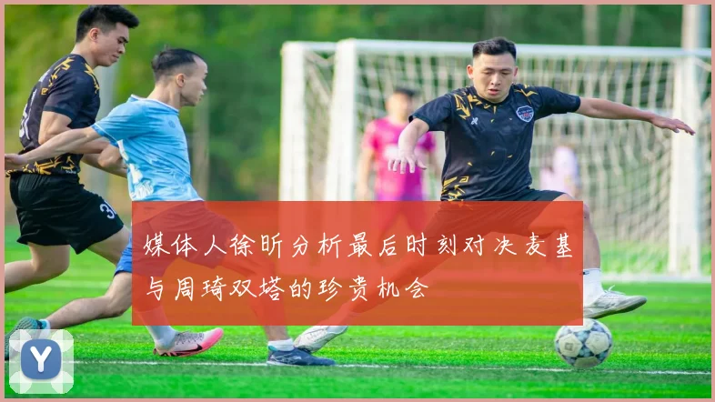 媒体人徐昕分析最后时刻对决麦基与周琦双塔的珍贵机会