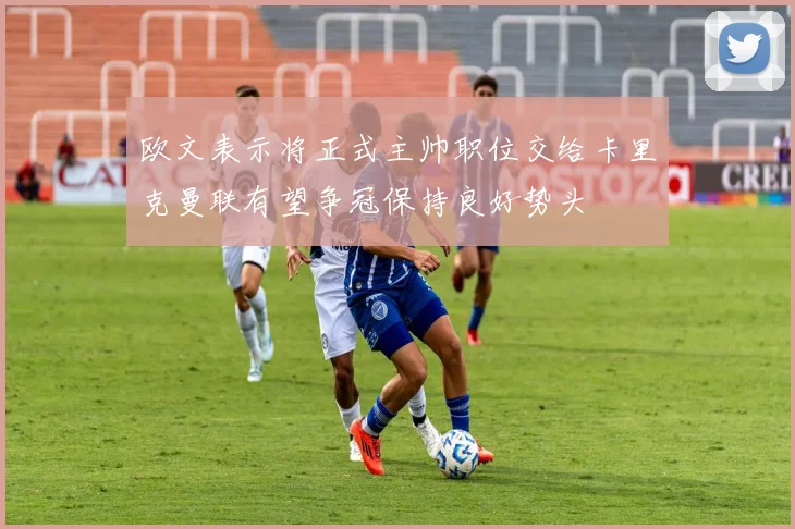 欧文表示将正式主帅职位交给卡里克曼联有望争冠保持良好势头
