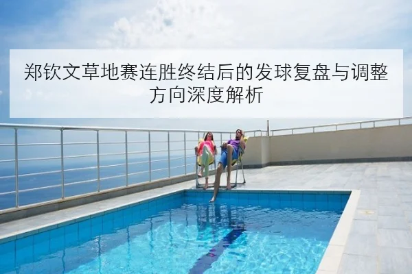 郑钦文草地赛连胜终结后的发球复盘与调整方向深度解析