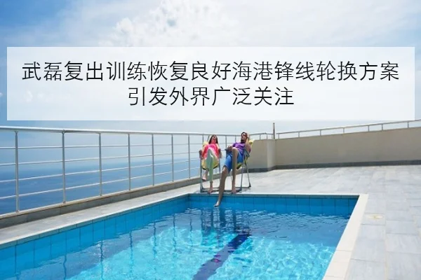 武磊复出训练恢复良好海港锋线轮换方案引发外界广泛关注